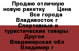 Продаю отличную новую ракетку :) › Цена ­ 3 500 - Все города, Владивосток г. Спортивные и туристические товары » Другое   . Владимирская обл.,Владимир г.